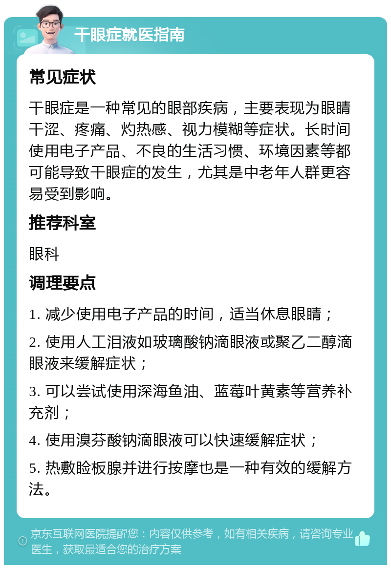 干眼症就医指南 常见症状 干眼症是一种常见的眼部疾病，主要表现为眼睛干涩、疼痛、灼热感、视力模糊等症状。长时间使用电子产品、不良的生活习惯、环境因素等都可能导致干眼症的发生，尤其是中老年人群更容易受到影响。 推荐科室 眼科 调理要点 1. 减少使用电子产品的时间，适当休息眼睛； 2. 使用人工泪液如玻璃酸钠滴眼液或聚乙二醇滴眼液来缓解症状； 3. 可以尝试使用深海鱼油、蓝莓叶黄素等营养补充剂； 4. 使用溴芬酸钠滴眼液可以快速缓解症状； 5. 热敷睑板腺并进行按摩也是一种有效的缓解方法。