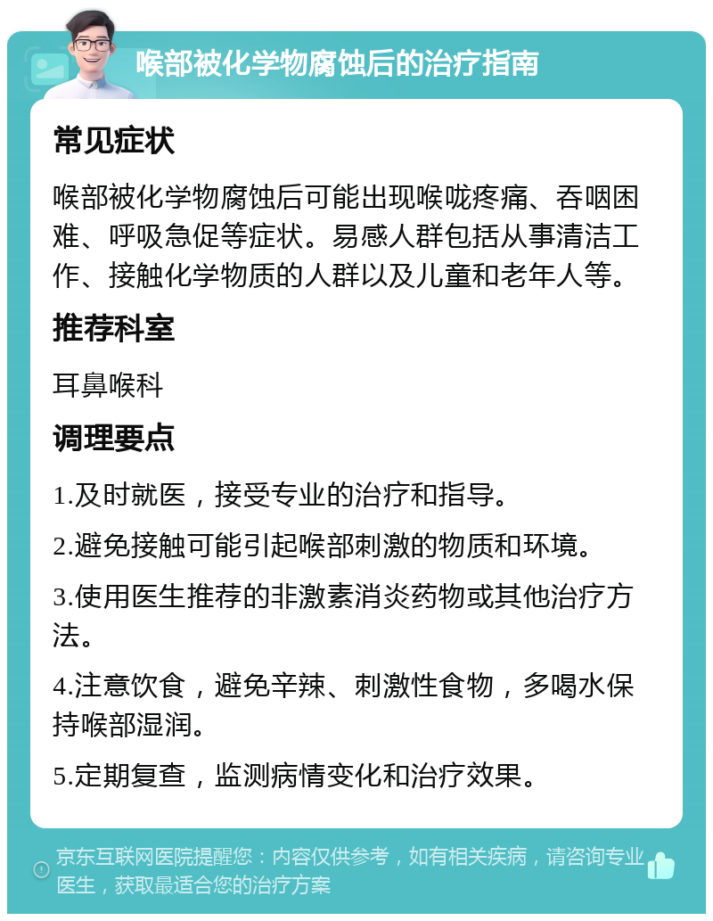 喉部被化学物腐蚀后的治疗指南 常见症状 喉部被化学物腐蚀后可能出现喉咙疼痛、吞咽困难、呼吸急促等症状。易感人群包括从事清洁工作、接触化学物质的人群以及儿童和老年人等。 推荐科室 耳鼻喉科 调理要点 1.及时就医，接受专业的治疗和指导。 2.避免接触可能引起喉部刺激的物质和环境。 3.使用医生推荐的非激素消炎药物或其他治疗方法。 4.注意饮食，避免辛辣、刺激性食物，多喝水保持喉部湿润。 5.定期复查，监测病情变化和治疗效果。