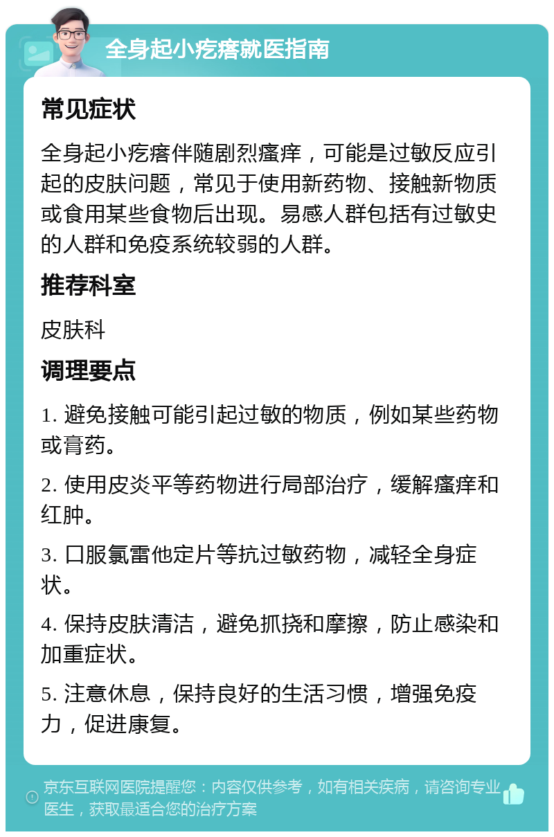 全身起小疙瘩就医指南 常见症状 全身起小疙瘩伴随剧烈瘙痒，可能是过敏反应引起的皮肤问题，常见于使用新药物、接触新物质或食用某些食物后出现。易感人群包括有过敏史的人群和免疫系统较弱的人群。 推荐科室 皮肤科 调理要点 1. 避免接触可能引起过敏的物质，例如某些药物或膏药。 2. 使用皮炎平等药物进行局部治疗，缓解瘙痒和红肿。 3. 口服氯雷他定片等抗过敏药物，减轻全身症状。 4. 保持皮肤清洁，避免抓挠和摩擦，防止感染和加重症状。 5. 注意休息，保持良好的生活习惯，增强免疫力，促进康复。