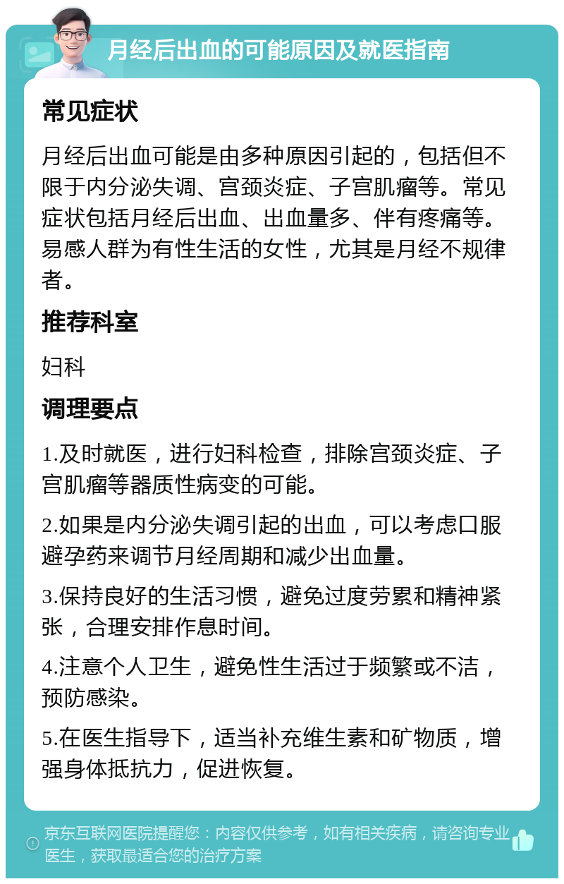 月经后出血的可能原因及就医指南 常见症状 月经后出血可能是由多种原因引起的，包括但不限于内分泌失调、宫颈炎症、子宫肌瘤等。常见症状包括月经后出血、出血量多、伴有疼痛等。易感人群为有性生活的女性，尤其是月经不规律者。 推荐科室 妇科 调理要点 1.及时就医，进行妇科检查，排除宫颈炎症、子宫肌瘤等器质性病变的可能。 2.如果是内分泌失调引起的出血，可以考虑口服避孕药来调节月经周期和减少出血量。 3.保持良好的生活习惯，避免过度劳累和精神紧张，合理安排作息时间。 4.注意个人卫生，避免性生活过于频繁或不洁，预防感染。 5.在医生指导下，适当补充维生素和矿物质，增强身体抵抗力，促进恢复。