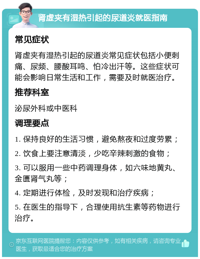 肾虚夹有湿热引起的尿道炎就医指南 常见症状 肾虚夹有湿热引起的尿道炎常见症状包括小便刺痛、尿频、腰酸耳鸣、怕冷出汗等。这些症状可能会影响日常生活和工作，需要及时就医治疗。 推荐科室 泌尿外科或中医科 调理要点 1. 保持良好的生活习惯，避免熬夜和过度劳累； 2. 饮食上要注意清淡，少吃辛辣刺激的食物； 3. 可以服用一些中药调理身体，如六味地黄丸、金匮肾气丸等； 4. 定期进行体检，及时发现和治疗疾病； 5. 在医生的指导下，合理使用抗生素等药物进行治疗。