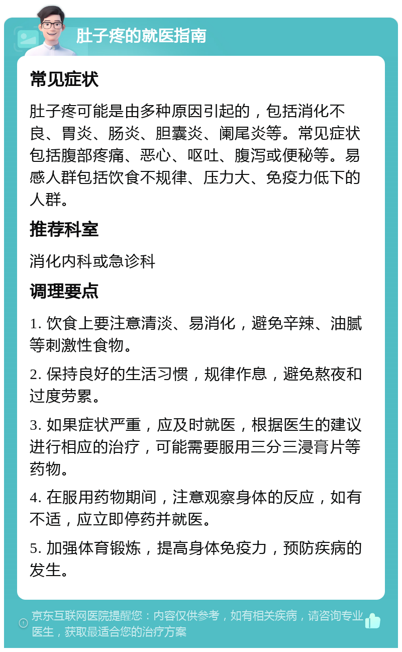 肚子疼的就医指南 常见症状 肚子疼可能是由多种原因引起的，包括消化不良、胃炎、肠炎、胆囊炎、阑尾炎等。常见症状包括腹部疼痛、恶心、呕吐、腹泻或便秘等。易感人群包括饮食不规律、压力大、免疫力低下的人群。 推荐科室 消化内科或急诊科 调理要点 1. 饮食上要注意清淡、易消化，避免辛辣、油腻等刺激性食物。 2. 保持良好的生活习惯，规律作息，避免熬夜和过度劳累。 3. 如果症状严重，应及时就医，根据医生的建议进行相应的治疗，可能需要服用三分三浸膏片等药物。 4. 在服用药物期间，注意观察身体的反应，如有不适，应立即停药并就医。 5. 加强体育锻炼，提高身体免疫力，预防疾病的发生。