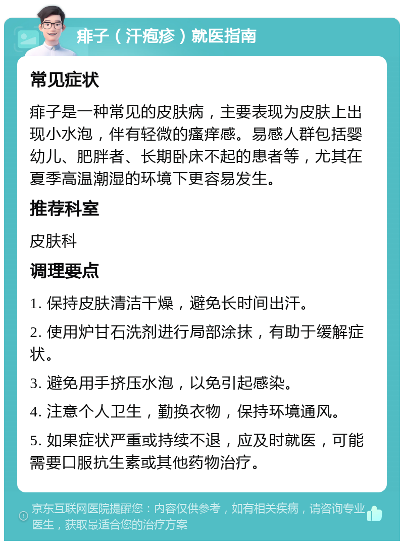 痱子（汗疱疹）就医指南 常见症状 痱子是一种常见的皮肤病，主要表现为皮肤上出现小水泡，伴有轻微的瘙痒感。易感人群包括婴幼儿、肥胖者、长期卧床不起的患者等，尤其在夏季高温潮湿的环境下更容易发生。 推荐科室 皮肤科 调理要点 1. 保持皮肤清洁干燥，避免长时间出汗。 2. 使用炉甘石洗剂进行局部涂抹，有助于缓解症状。 3. 避免用手挤压水泡，以免引起感染。 4. 注意个人卫生，勤换衣物，保持环境通风。 5. 如果症状严重或持续不退，应及时就医，可能需要口服抗生素或其他药物治疗。