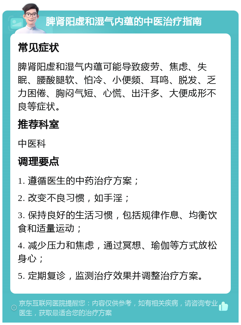 脾肾阳虚和湿气内蕴的中医治疗指南 常见症状 脾肾阳虚和湿气内蕴可能导致疲劳、焦虑、失眠、腰酸腿软、怕冷、小便频、耳鸣、脱发、乏力困倦、胸闷气短、心慌、出汗多、大便成形不良等症状。 推荐科室 中医科 调理要点 1. 遵循医生的中药治疗方案； 2. 改变不良习惯，如手淫； 3. 保持良好的生活习惯，包括规律作息、均衡饮食和适量运动； 4. 减少压力和焦虑，通过冥想、瑜伽等方式放松身心； 5. 定期复诊，监测治疗效果并调整治疗方案。