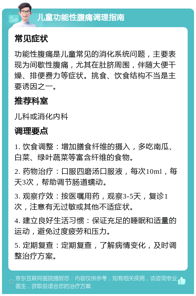 儿童功能性腹痛调理指南 常见症状 功能性腹痛是儿童常见的消化系统问题，主要表现为间歇性腹痛，尤其在肚脐周围，伴随大便干燥、排便费力等症状。挑食、饮食结构不当是主要诱因之一。 推荐科室 儿科或消化内科 调理要点 1. 饮食调整：增加膳食纤维的摄入，多吃南瓜、白菜、绿叶蔬菜等富含纤维的食物。 2. 药物治疗：口服四磨汤口服液，每次10ml，每天3次，帮助调节肠道蠕动。 3. 观察疗效：按医嘱用药，观察3-5天，复诊1次，注意有无过敏或其他不适症状。 4. 建立良好生活习惯：保证充足的睡眠和适量的运动，避免过度疲劳和压力。 5. 定期复查：定期复查，了解病情变化，及时调整治疗方案。