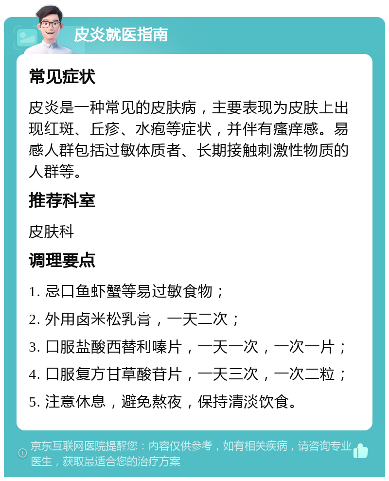 皮炎就医指南 常见症状 皮炎是一种常见的皮肤病，主要表现为皮肤上出现红斑、丘疹、水疱等症状，并伴有瘙痒感。易感人群包括过敏体质者、长期接触刺激性物质的人群等。 推荐科室 皮肤科 调理要点 1. 忌口鱼虾蟹等易过敏食物； 2. 外用卤米松乳膏，一天二次； 3. 口服盐酸西替利嗪片，一天一次，一次一片； 4. 口服复方甘草酸苷片，一天三次，一次二粒； 5. 注意休息，避免熬夜，保持清淡饮食。