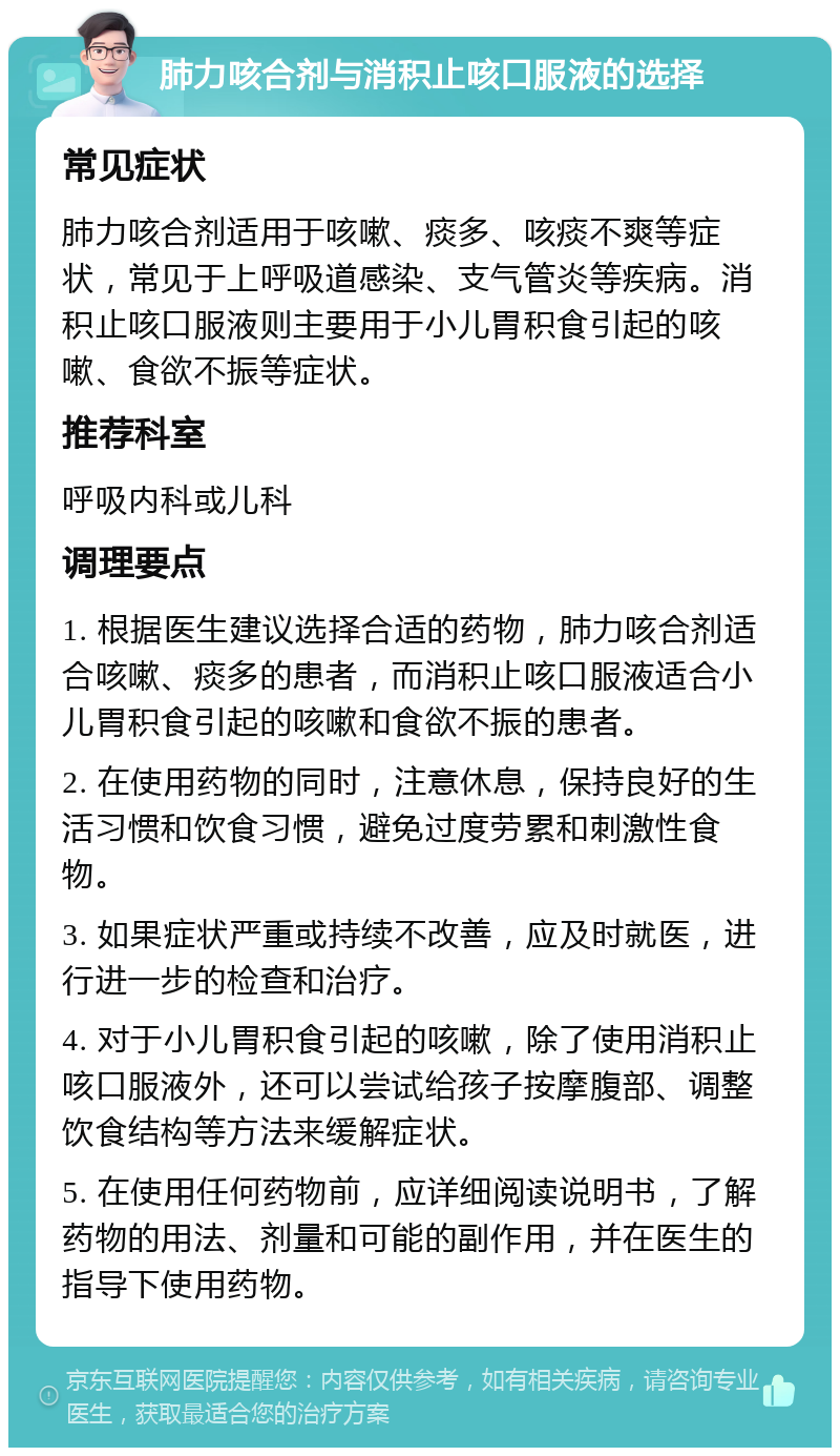 肺力咳合剂与消积止咳口服液的选择 常见症状 肺力咳合剂适用于咳嗽、痰多、咳痰不爽等症状，常见于上呼吸道感染、支气管炎等疾病。消积止咳口服液则主要用于小儿胃积食引起的咳嗽、食欲不振等症状。 推荐科室 呼吸内科或儿科 调理要点 1. 根据医生建议选择合适的药物，肺力咳合剂适合咳嗽、痰多的患者，而消积止咳口服液适合小儿胃积食引起的咳嗽和食欲不振的患者。 2. 在使用药物的同时，注意休息，保持良好的生活习惯和饮食习惯，避免过度劳累和刺激性食物。 3. 如果症状严重或持续不改善，应及时就医，进行进一步的检查和治疗。 4. 对于小儿胃积食引起的咳嗽，除了使用消积止咳口服液外，还可以尝试给孩子按摩腹部、调整饮食结构等方法来缓解症状。 5. 在使用任何药物前，应详细阅读说明书，了解药物的用法、剂量和可能的副作用，并在医生的指导下使用药物。