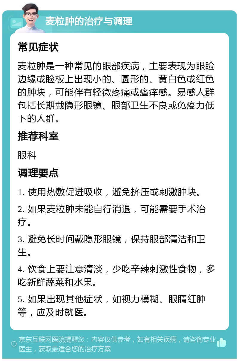 麦粒肿的治疗与调理 常见症状 麦粒肿是一种常见的眼部疾病，主要表现为眼睑边缘或睑板上出现小的、圆形的、黄白色或红色的肿块，可能伴有轻微疼痛或瘙痒感。易感人群包括长期戴隐形眼镜、眼部卫生不良或免疫力低下的人群。 推荐科室 眼科 调理要点 1. 使用热敷促进吸收，避免挤压或刺激肿块。 2. 如果麦粒肿未能自行消退，可能需要手术治疗。 3. 避免长时间戴隐形眼镜，保持眼部清洁和卫生。 4. 饮食上要注意清淡，少吃辛辣刺激性食物，多吃新鲜蔬菜和水果。 5. 如果出现其他症状，如视力模糊、眼睛红肿等，应及时就医。