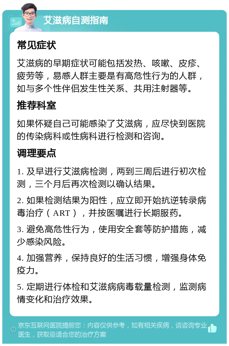 艾滋病自测指南 常见症状 艾滋病的早期症状可能包括发热、咳嗽、皮疹、疲劳等，易感人群主要是有高危性行为的人群，如与多个性伴侣发生性关系、共用注射器等。 推荐科室 如果怀疑自己可能感染了艾滋病，应尽快到医院的传染病科或性病科进行检测和咨询。 调理要点 1. 及早进行艾滋病检测，两到三周后进行初次检测，三个月后再次检测以确认结果。 2. 如果检测结果为阳性，应立即开始抗逆转录病毒治疗（ART），并按医嘱进行长期服药。 3. 避免高危性行为，使用安全套等防护措施，减少感染风险。 4. 加强营养，保持良好的生活习惯，增强身体免疫力。 5. 定期进行体检和艾滋病病毒载量检测，监测病情变化和治疗效果。