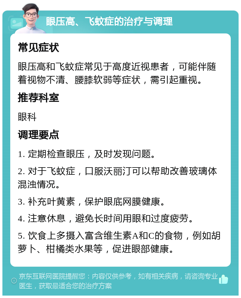 眼压高、飞蚊症的治疗与调理 常见症状 眼压高和飞蚊症常见于高度近视患者，可能伴随着视物不清、腰膝软弱等症状，需引起重视。 推荐科室 眼科 调理要点 1. 定期检查眼压，及时发现问题。 2. 对于飞蚊症，口服沃丽汀可以帮助改善玻璃体混浊情况。 3. 补充叶黄素，保护眼底网膜健康。 4. 注意休息，避免长时间用眼和过度疲劳。 5. 饮食上多摄入富含维生素A和C的食物，例如胡萝卜、柑橘类水果等，促进眼部健康。