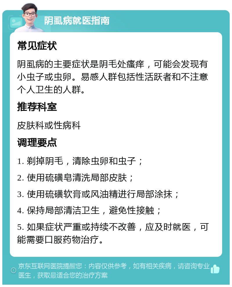 阴虱病就医指南 常见症状 阴虱病的主要症状是阴毛处瘙痒，可能会发现有小虫子或虫卵。易感人群包括性活跃者和不注意个人卫生的人群。 推荐科室 皮肤科或性病科 调理要点 1. 剃掉阴毛，清除虫卵和虫子； 2. 使用硫磺皂清洗局部皮肤； 3. 使用硫磺软膏或风油精进行局部涂抹； 4. 保持局部清洁卫生，避免性接触； 5. 如果症状严重或持续不改善，应及时就医，可能需要口服药物治疗。