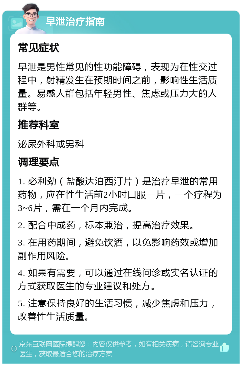 早泄治疗指南 常见症状 早泄是男性常见的性功能障碍，表现为在性交过程中，射精发生在预期时间之前，影响性生活质量。易感人群包括年轻男性、焦虑或压力大的人群等。 推荐科室 泌尿外科或男科 调理要点 1. 必利劲（盐酸达泊西汀片）是治疗早泄的常用药物，应在性生活前2小时口服一片，一个疗程为3~6片，需在一个月内完成。 2. 配合中成药，标本兼治，提高治疗效果。 3. 在用药期间，避免饮酒，以免影响药效或增加副作用风险。 4. 如果有需要，可以通过在线问诊或实名认证的方式获取医生的专业建议和处方。 5. 注意保持良好的生活习惯，减少焦虑和压力，改善性生活质量。