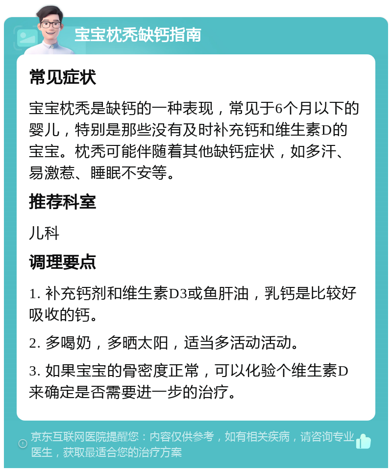 宝宝枕秃缺钙指南 常见症状 宝宝枕秃是缺钙的一种表现，常见于6个月以下的婴儿，特别是那些没有及时补充钙和维生素D的宝宝。枕秃可能伴随着其他缺钙症状，如多汗、易激惹、睡眠不安等。 推荐科室 儿科 调理要点 1. 补充钙剂和维生素D3或鱼肝油，乳钙是比较好吸收的钙。 2. 多喝奶，多晒太阳，适当多活动活动。 3. 如果宝宝的骨密度正常，可以化验个维生素D来确定是否需要进一步的治疗。