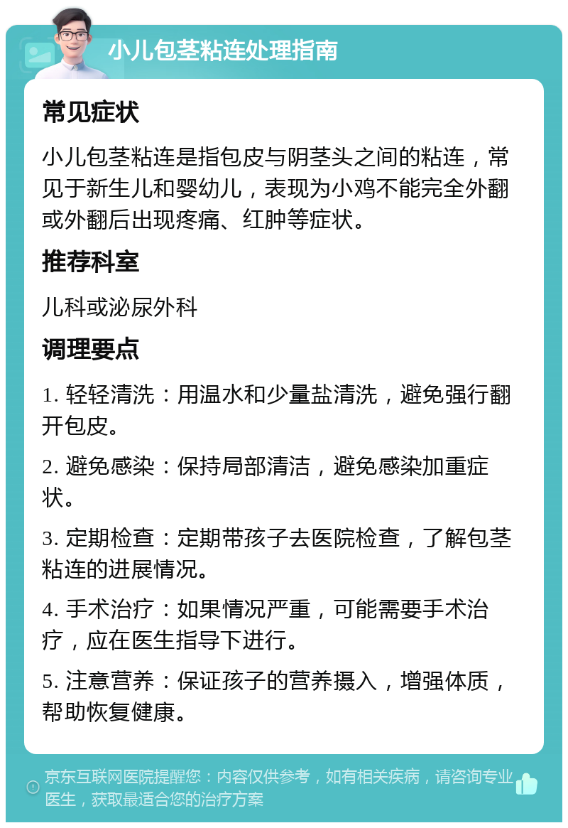 小儿包茎粘连处理指南 常见症状 小儿包茎粘连是指包皮与阴茎头之间的粘连，常见于新生儿和婴幼儿，表现为小鸡不能完全外翻或外翻后出现疼痛、红肿等症状。 推荐科室 儿科或泌尿外科 调理要点 1. 轻轻清洗：用温水和少量盐清洗，避免强行翻开包皮。 2. 避免感染：保持局部清洁，避免感染加重症状。 3. 定期检查：定期带孩子去医院检查，了解包茎粘连的进展情况。 4. 手术治疗：如果情况严重，可能需要手术治疗，应在医生指导下进行。 5. 注意营养：保证孩子的营养摄入，增强体质，帮助恢复健康。