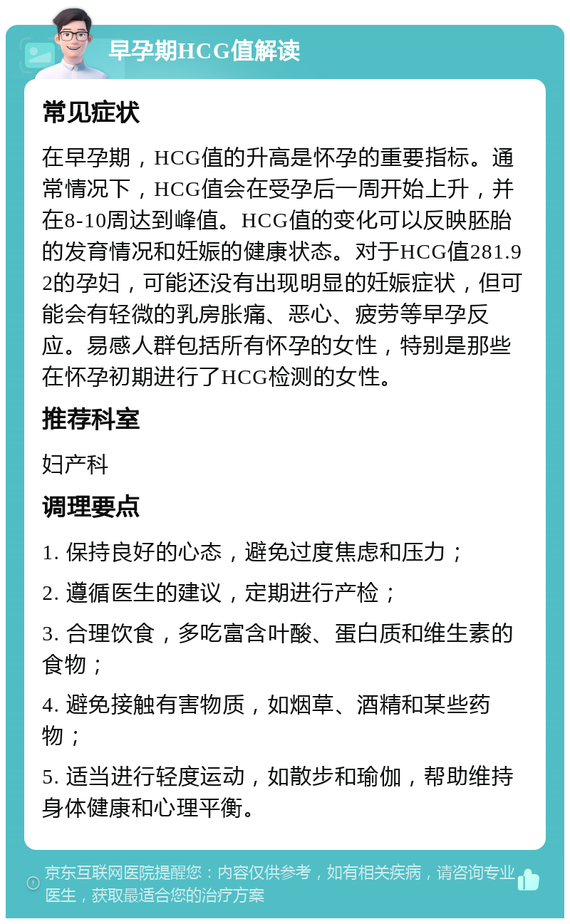 早孕期HCG值解读 常见症状 在早孕期，HCG值的升高是怀孕的重要指标。通常情况下，HCG值会在受孕后一周开始上升，并在8-10周达到峰值。HCG值的变化可以反映胚胎的发育情况和妊娠的健康状态。对于HCG值281.92的孕妇，可能还没有出现明显的妊娠症状，但可能会有轻微的乳房胀痛、恶心、疲劳等早孕反应。易感人群包括所有怀孕的女性，特别是那些在怀孕初期进行了HCG检测的女性。 推荐科室 妇产科 调理要点 1. 保持良好的心态，避免过度焦虑和压力； 2. 遵循医生的建议，定期进行产检； 3. 合理饮食，多吃富含叶酸、蛋白质和维生素的食物； 4. 避免接触有害物质，如烟草、酒精和某些药物； 5. 适当进行轻度运动，如散步和瑜伽，帮助维持身体健康和心理平衡。