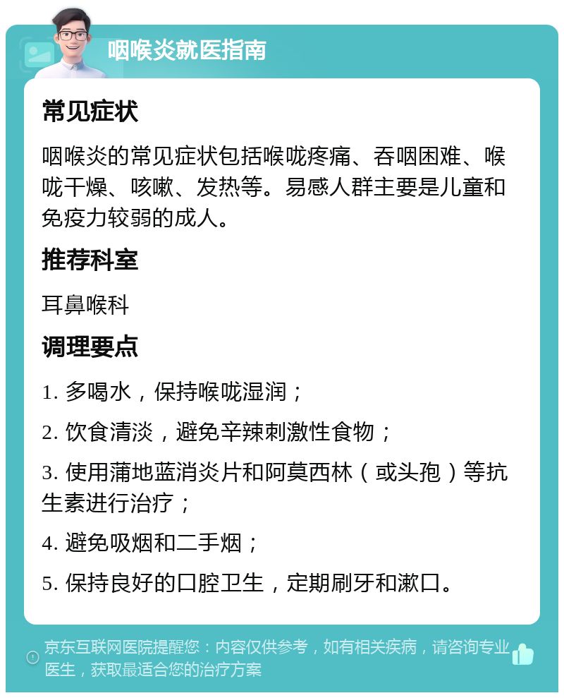 咽喉炎就医指南 常见症状 咽喉炎的常见症状包括喉咙疼痛、吞咽困难、喉咙干燥、咳嗽、发热等。易感人群主要是儿童和免疫力较弱的成人。 推荐科室 耳鼻喉科 调理要点 1. 多喝水，保持喉咙湿润； 2. 饮食清淡，避免辛辣刺激性食物； 3. 使用蒲地蓝消炎片和阿莫西林（或头孢）等抗生素进行治疗； 4. 避免吸烟和二手烟； 5. 保持良好的口腔卫生，定期刷牙和漱口。