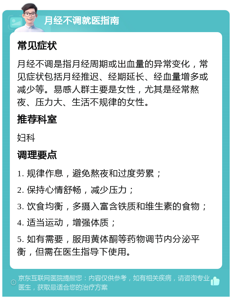 月经不调就医指南 常见症状 月经不调是指月经周期或出血量的异常变化，常见症状包括月经推迟、经期延长、经血量增多或减少等。易感人群主要是女性，尤其是经常熬夜、压力大、生活不规律的女性。 推荐科室 妇科 调理要点 1. 规律作息，避免熬夜和过度劳累； 2. 保持心情舒畅，减少压力； 3. 饮食均衡，多摄入富含铁质和维生素的食物； 4. 适当运动，增强体质； 5. 如有需要，服用黄体酮等药物调节内分泌平衡，但需在医生指导下使用。