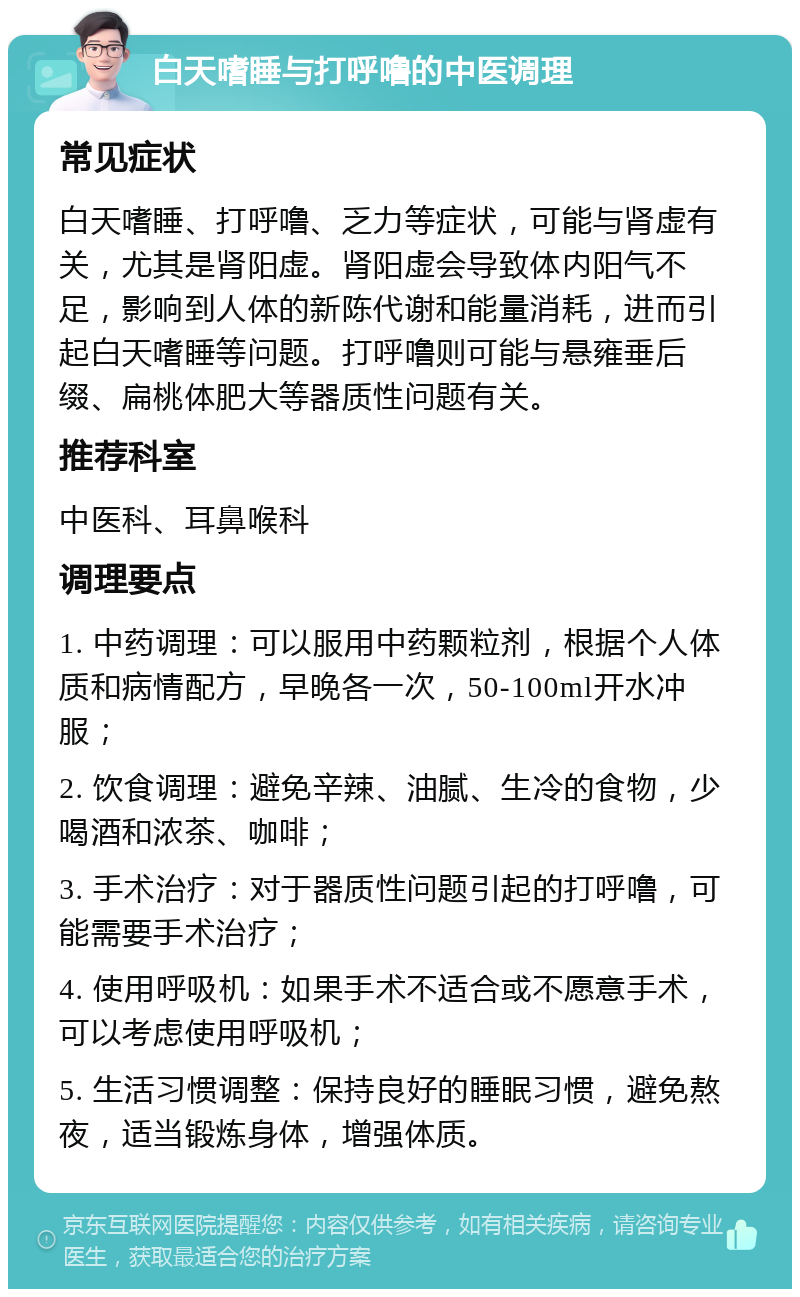 白天嗜睡与打呼噜的中医调理 常见症状 白天嗜睡、打呼噜、乏力等症状，可能与肾虚有关，尤其是肾阳虚。肾阳虚会导致体内阳气不足，影响到人体的新陈代谢和能量消耗，进而引起白天嗜睡等问题。打呼噜则可能与悬雍垂后缀、扁桃体肥大等器质性问题有关。 推荐科室 中医科、耳鼻喉科 调理要点 1. 中药调理：可以服用中药颗粒剂，根据个人体质和病情配方，早晚各一次，50-100ml开水冲服； 2. 饮食调理：避免辛辣、油腻、生冷的食物，少喝酒和浓茶、咖啡； 3. 手术治疗：对于器质性问题引起的打呼噜，可能需要手术治疗； 4. 使用呼吸机：如果手术不适合或不愿意手术，可以考虑使用呼吸机； 5. 生活习惯调整：保持良好的睡眠习惯，避免熬夜，适当锻炼身体，增强体质。