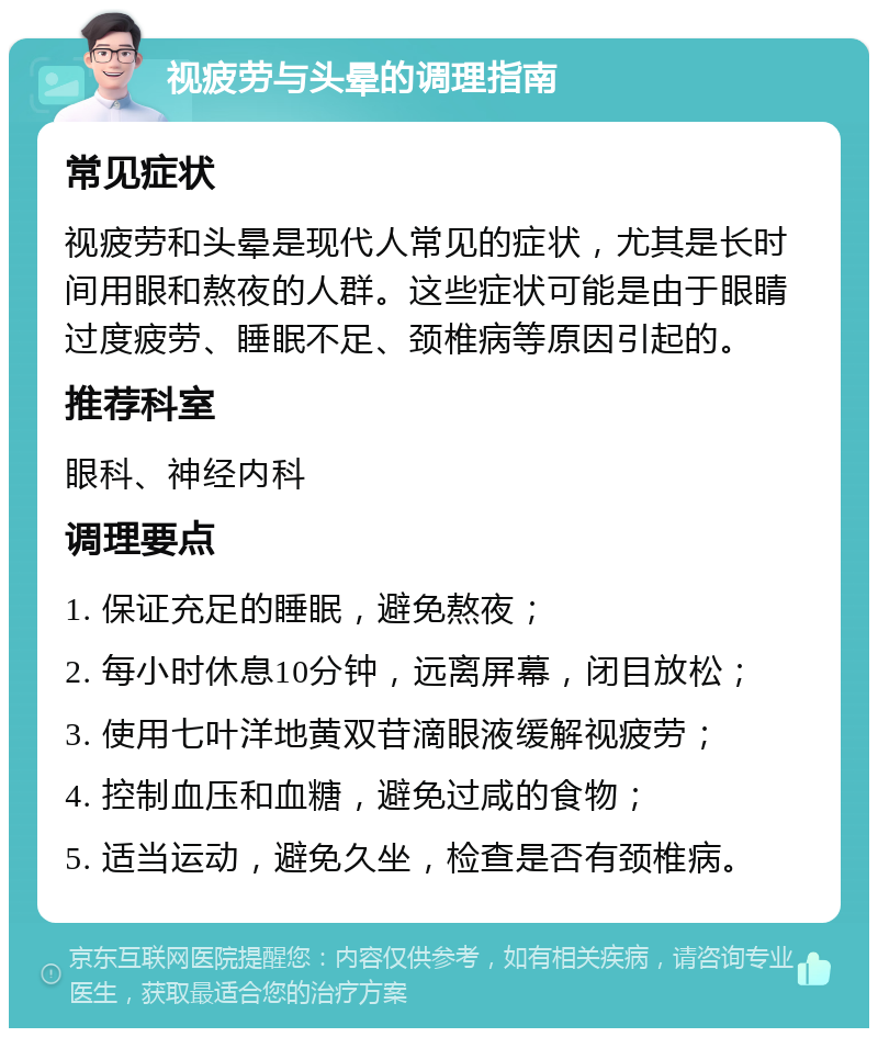 视疲劳与头晕的调理指南 常见症状 视疲劳和头晕是现代人常见的症状，尤其是长时间用眼和熬夜的人群。这些症状可能是由于眼睛过度疲劳、睡眠不足、颈椎病等原因引起的。 推荐科室 眼科、神经内科 调理要点 1. 保证充足的睡眠，避免熬夜； 2. 每小时休息10分钟，远离屏幕，闭目放松； 3. 使用七叶洋地黄双苷滴眼液缓解视疲劳； 4. 控制血压和血糖，避免过咸的食物； 5. 适当运动，避免久坐，检查是否有颈椎病。