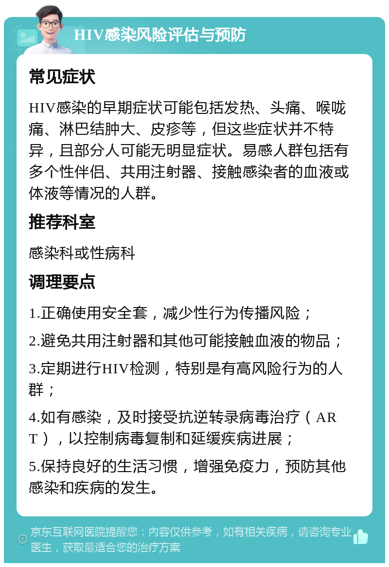 HIV感染风险评估与预防 常见症状 HIV感染的早期症状可能包括发热、头痛、喉咙痛、淋巴结肿大、皮疹等，但这些症状并不特异，且部分人可能无明显症状。易感人群包括有多个性伴侣、共用注射器、接触感染者的血液或体液等情况的人群。 推荐科室 感染科或性病科 调理要点 1.正确使用安全套，减少性行为传播风险； 2.避免共用注射器和其他可能接触血液的物品； 3.定期进行HIV检测，特别是有高风险行为的人群； 4.如有感染，及时接受抗逆转录病毒治疗（ART），以控制病毒复制和延缓疾病进展； 5.保持良好的生活习惯，增强免疫力，预防其他感染和疾病的发生。