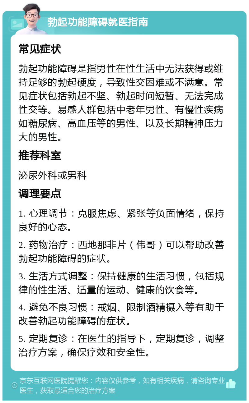 勃起功能障碍就医指南 常见症状 勃起功能障碍是指男性在性生活中无法获得或维持足够的勃起硬度，导致性交困难或不满意。常见症状包括勃起不坚、勃起时间短暂、无法完成性交等。易感人群包括中老年男性、有慢性疾病如糖尿病、高血压等的男性、以及长期精神压力大的男性。 推荐科室 泌尿外科或男科 调理要点 1. 心理调节：克服焦虑、紧张等负面情绪，保持良好的心态。 2. 药物治疗：西地那非片（伟哥）可以帮助改善勃起功能障碍的症状。 3. 生活方式调整：保持健康的生活习惯，包括规律的性生活、适量的运动、健康的饮食等。 4. 避免不良习惯：戒烟、限制酒精摄入等有助于改善勃起功能障碍的症状。 5. 定期复诊：在医生的指导下，定期复诊，调整治疗方案，确保疗效和安全性。