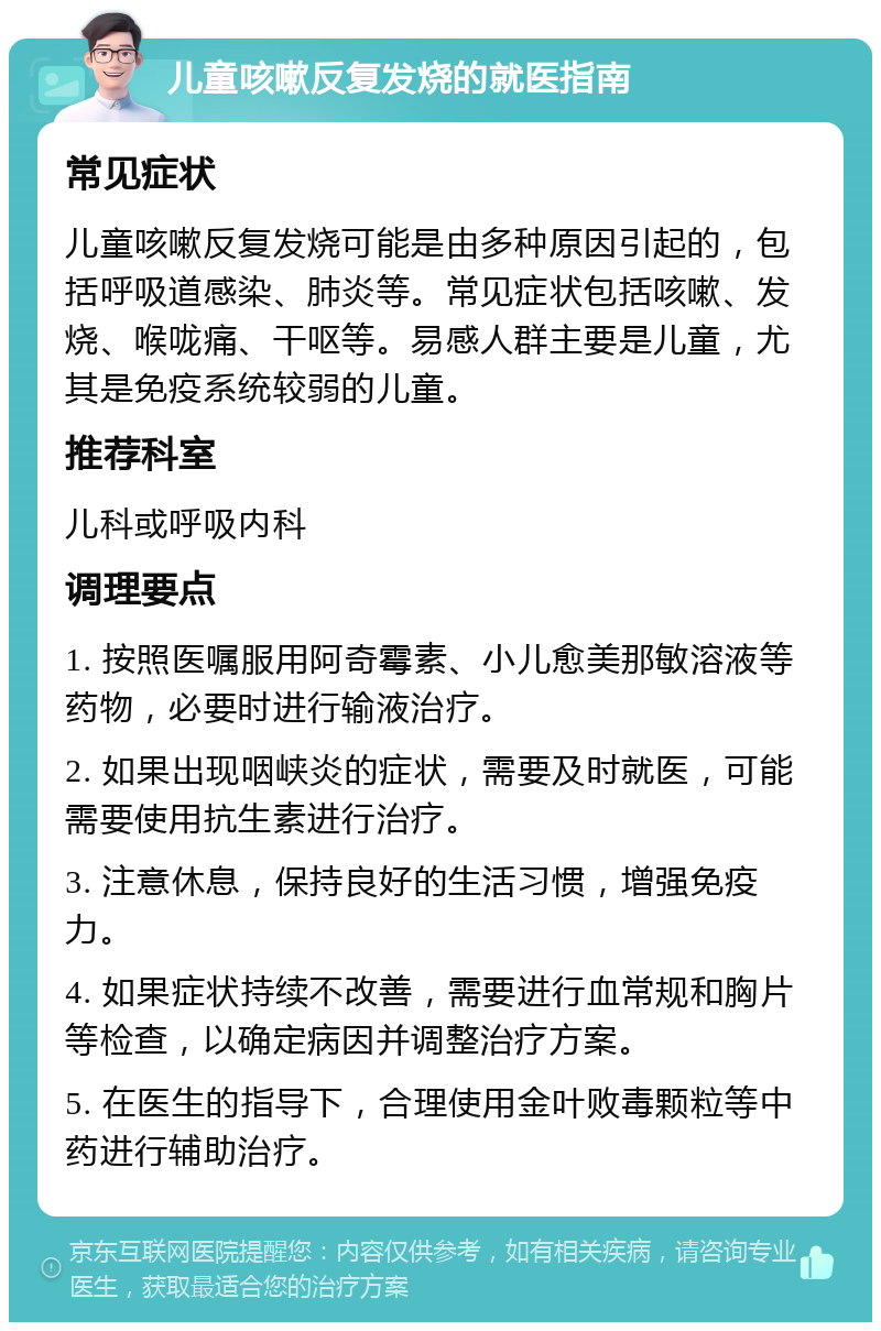 儿童咳嗽反复发烧的就医指南 常见症状 儿童咳嗽反复发烧可能是由多种原因引起的，包括呼吸道感染、肺炎等。常见症状包括咳嗽、发烧、喉咙痛、干呕等。易感人群主要是儿童，尤其是免疫系统较弱的儿童。 推荐科室 儿科或呼吸内科 调理要点 1. 按照医嘱服用阿奇霉素、小儿愈美那敏溶液等药物，必要时进行输液治疗。 2. 如果出现咽峡炎的症状，需要及时就医，可能需要使用抗生素进行治疗。 3. 注意休息，保持良好的生活习惯，增强免疫力。 4. 如果症状持续不改善，需要进行血常规和胸片等检查，以确定病因并调整治疗方案。 5. 在医生的指导下，合理使用金叶败毒颗粒等中药进行辅助治疗。