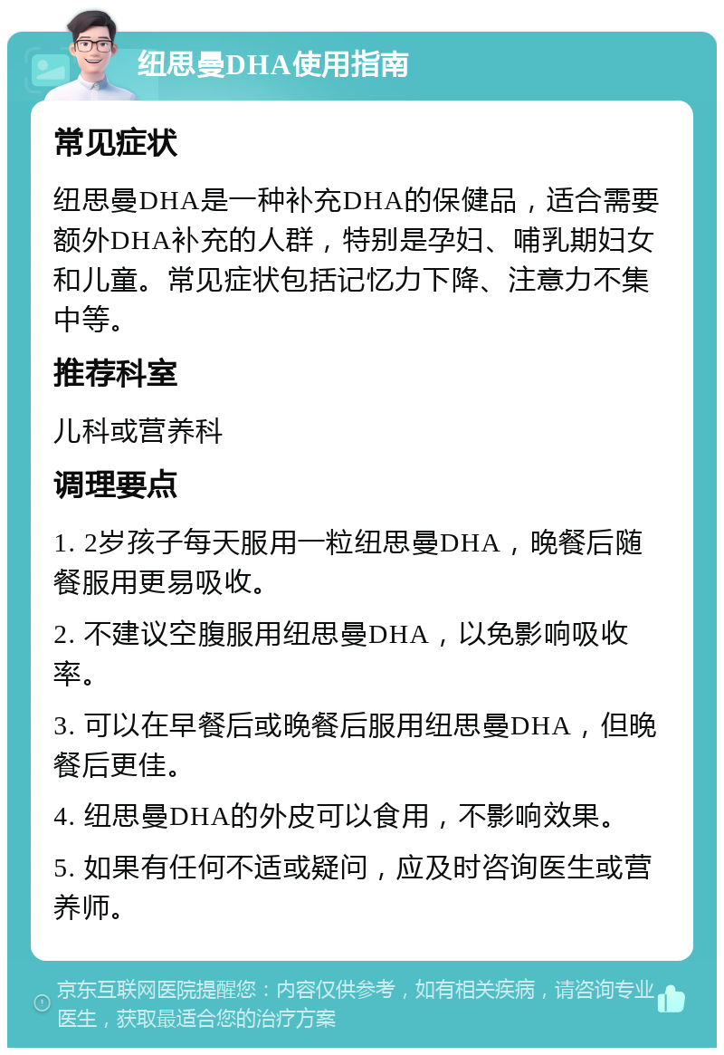 纽思曼DHA使用指南 常见症状 纽思曼DHA是一种补充DHA的保健品，适合需要额外DHA补充的人群，特别是孕妇、哺乳期妇女和儿童。常见症状包括记忆力下降、注意力不集中等。 推荐科室 儿科或营养科 调理要点 1. 2岁孩子每天服用一粒纽思曼DHA，晚餐后随餐服用更易吸收。 2. 不建议空腹服用纽思曼DHA，以免影响吸收率。 3. 可以在早餐后或晚餐后服用纽思曼DHA，但晚餐后更佳。 4. 纽思曼DHA的外皮可以食用，不影响效果。 5. 如果有任何不适或疑问，应及时咨询医生或营养师。