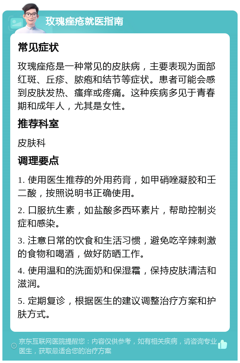 玫瑰痤疮就医指南 常见症状 玫瑰痤疮是一种常见的皮肤病，主要表现为面部红斑、丘疹、脓疱和结节等症状。患者可能会感到皮肤发热、瘙痒或疼痛。这种疾病多见于青春期和成年人，尤其是女性。 推荐科室 皮肤科 调理要点 1. 使用医生推荐的外用药膏，如甲硝唑凝胶和壬二酸，按照说明书正确使用。 2. 口服抗生素，如盐酸多西环素片，帮助控制炎症和感染。 3. 注意日常的饮食和生活习惯，避免吃辛辣刺激的食物和喝酒，做好防晒工作。 4. 使用温和的洗面奶和保湿霜，保持皮肤清洁和滋润。 5. 定期复诊，根据医生的建议调整治疗方案和护肤方式。