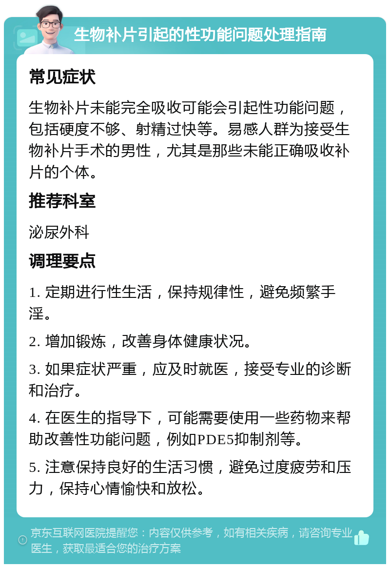 生物补片引起的性功能问题处理指南 常见症状 生物补片未能完全吸收可能会引起性功能问题，包括硬度不够、射精过快等。易感人群为接受生物补片手术的男性，尤其是那些未能正确吸收补片的个体。 推荐科室 泌尿外科 调理要点 1. 定期进行性生活，保持规律性，避免频繁手淫。 2. 增加锻炼，改善身体健康状况。 3. 如果症状严重，应及时就医，接受专业的诊断和治疗。 4. 在医生的指导下，可能需要使用一些药物来帮助改善性功能问题，例如PDE5抑制剂等。 5. 注意保持良好的生活习惯，避免过度疲劳和压力，保持心情愉快和放松。