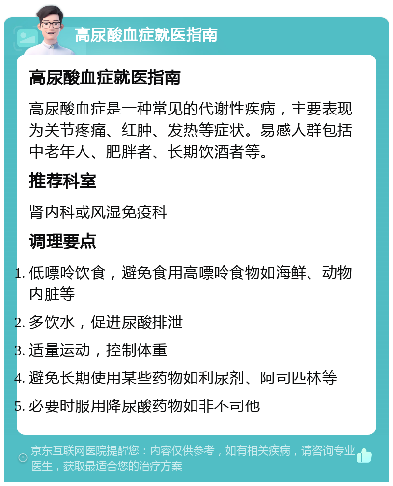 高尿酸血症就医指南 高尿酸血症就医指南 高尿酸血症是一种常见的代谢性疾病，主要表现为关节疼痛、红肿、发热等症状。易感人群包括中老年人、肥胖者、长期饮酒者等。 推荐科室 肾内科或风湿免疫科 调理要点 低嘌呤饮食，避免食用高嘌呤食物如海鲜、动物内脏等 多饮水，促进尿酸排泄 适量运动，控制体重 避免长期使用某些药物如利尿剂、阿司匹林等 必要时服用降尿酸药物如非不司他