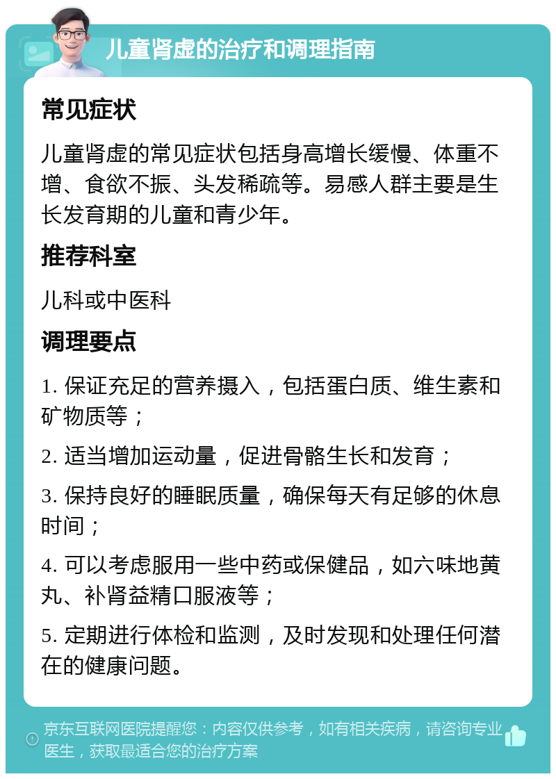 儿童肾虚的治疗和调理指南 常见症状 儿童肾虚的常见症状包括身高增长缓慢、体重不增、食欲不振、头发稀疏等。易感人群主要是生长发育期的儿童和青少年。 推荐科室 儿科或中医科 调理要点 1. 保证充足的营养摄入，包括蛋白质、维生素和矿物质等； 2. 适当增加运动量，促进骨骼生长和发育； 3. 保持良好的睡眠质量，确保每天有足够的休息时间； 4. 可以考虑服用一些中药或保健品，如六味地黄丸、补肾益精口服液等； 5. 定期进行体检和监测，及时发现和处理任何潜在的健康问题。