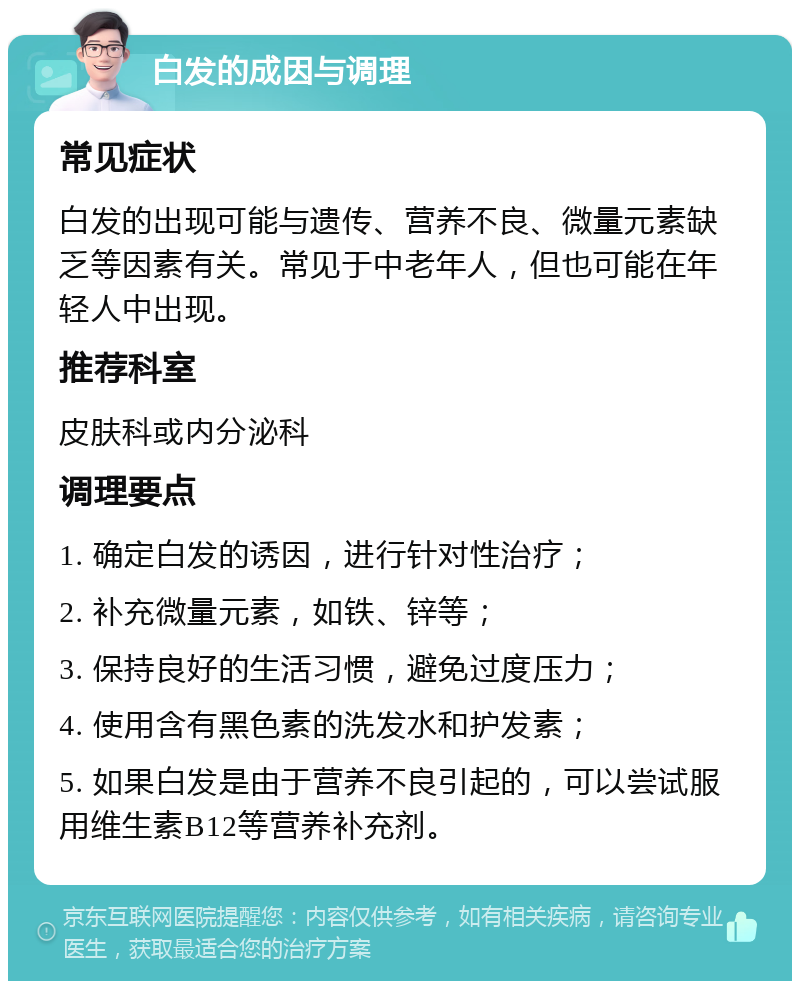 白发的成因与调理 常见症状 白发的出现可能与遗传、营养不良、微量元素缺乏等因素有关。常见于中老年人，但也可能在年轻人中出现。 推荐科室 皮肤科或内分泌科 调理要点 1. 确定白发的诱因，进行针对性治疗； 2. 补充微量元素，如铁、锌等； 3. 保持良好的生活习惯，避免过度压力； 4. 使用含有黑色素的洗发水和护发素； 5. 如果白发是由于营养不良引起的，可以尝试服用维生素B12等营养补充剂。