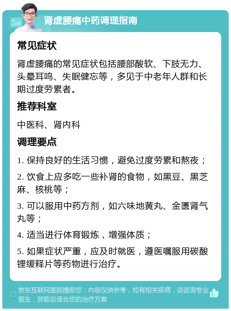 肾虚腰痛中药调理指南 常见症状 肾虚腰痛的常见症状包括腰部酸软、下肢无力、头晕耳鸣、失眠健忘等，多见于中老年人群和长期过度劳累者。 推荐科室 中医科、肾内科 调理要点 1. 保持良好的生活习惯，避免过度劳累和熬夜； 2. 饮食上应多吃一些补肾的食物，如黑豆、黑芝麻、核桃等； 3. 可以服用中药方剂，如六味地黄丸、金匮肾气丸等； 4. 适当进行体育锻炼，增强体质； 5. 如果症状严重，应及时就医，遵医嘱服用碳酸锂缓释片等药物进行治疗。