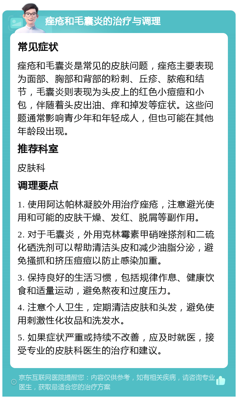 痤疮和毛囊炎的治疗与调理 常见症状 痤疮和毛囊炎是常见的皮肤问题，痤疮主要表现为面部、胸部和背部的粉刺、丘疹、脓疱和结节，毛囊炎则表现为头皮上的红色小痘痘和小包，伴随着头皮出油、痒和掉发等症状。这些问题通常影响青少年和年轻成人，但也可能在其他年龄段出现。 推荐科室 皮肤科 调理要点 1. 使用阿达帕林凝胶外用治疗痤疮，注意避光使用和可能的皮肤干燥、发红、脱屑等副作用。 2. 对于毛囊炎，外用克林霉素甲硝唑搽剂和二硫化硒洗剂可以帮助清洁头皮和减少油脂分泌，避免搔抓和挤压痘痘以防止感染加重。 3. 保持良好的生活习惯，包括规律作息、健康饮食和适量运动，避免熬夜和过度压力。 4. 注意个人卫生，定期清洁皮肤和头发，避免使用刺激性化妆品和洗发水。 5. 如果症状严重或持续不改善，应及时就医，接受专业的皮肤科医生的治疗和建议。