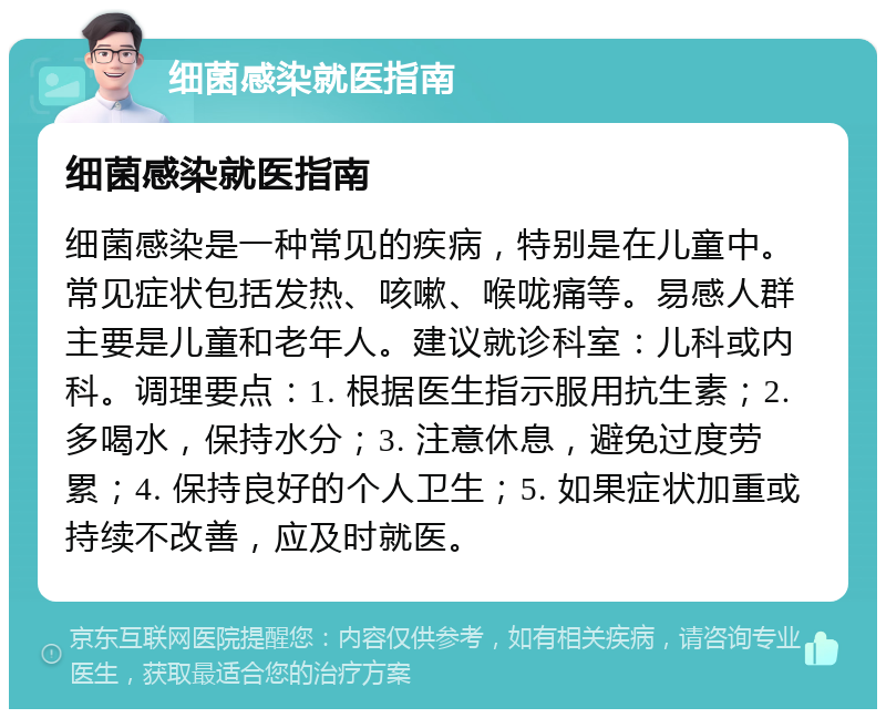 细菌感染就医指南 细菌感染就医指南 细菌感染是一种常见的疾病，特别是在儿童中。常见症状包括发热、咳嗽、喉咙痛等。易感人群主要是儿童和老年人。建议就诊科室：儿科或内科。调理要点：1. 根据医生指示服用抗生素；2. 多喝水，保持水分；3. 注意休息，避免过度劳累；4. 保持良好的个人卫生；5. 如果症状加重或持续不改善，应及时就医。