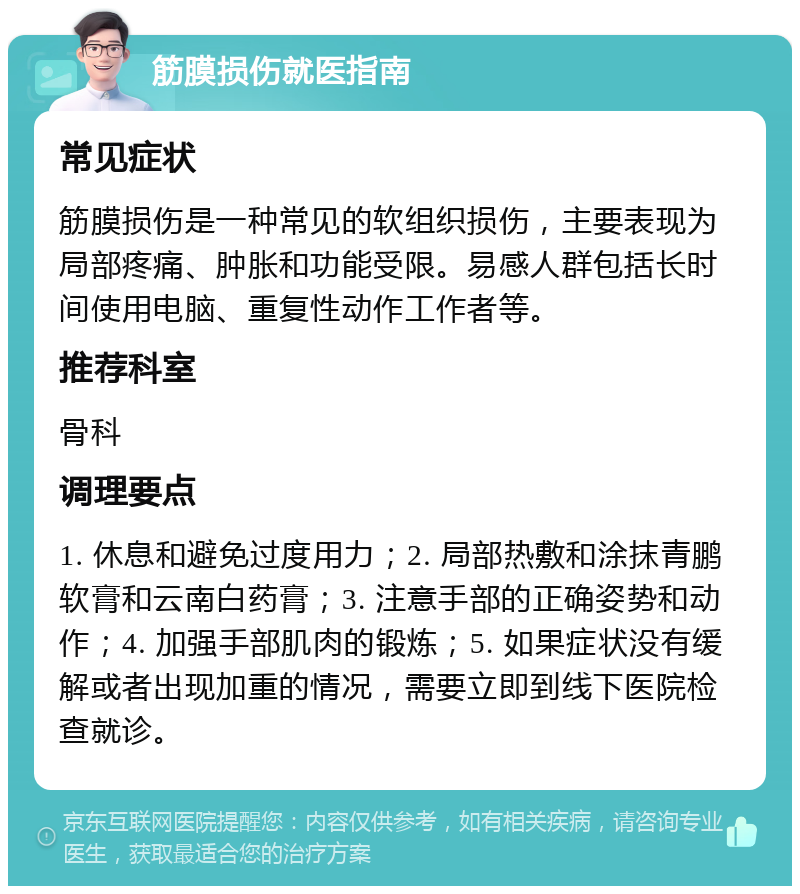 筋膜损伤就医指南 常见症状 筋膜损伤是一种常见的软组织损伤，主要表现为局部疼痛、肿胀和功能受限。易感人群包括长时间使用电脑、重复性动作工作者等。 推荐科室 骨科 调理要点 1. 休息和避免过度用力；2. 局部热敷和涂抹青鹏软膏和云南白药膏；3. 注意手部的正确姿势和动作；4. 加强手部肌肉的锻炼；5. 如果症状没有缓解或者出现加重的情况，需要立即到线下医院检查就诊。