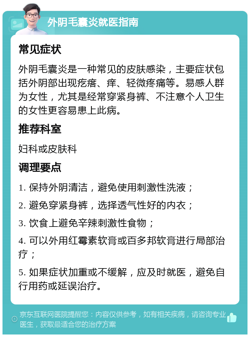 外阴毛囊炎就医指南 常见症状 外阴毛囊炎是一种常见的皮肤感染，主要症状包括外阴部出现疙瘩、痒、轻微疼痛等。易感人群为女性，尤其是经常穿紧身裤、不注意个人卫生的女性更容易患上此病。 推荐科室 妇科或皮肤科 调理要点 1. 保持外阴清洁，避免使用刺激性洗液； 2. 避免穿紧身裤，选择透气性好的内衣； 3. 饮食上避免辛辣刺激性食物； 4. 可以外用红霉素软膏或百多邦软膏进行局部治疗； 5. 如果症状加重或不缓解，应及时就医，避免自行用药或延误治疗。