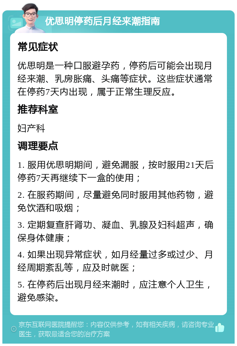 优思明停药后月经来潮指南 常见症状 优思明是一种口服避孕药，停药后可能会出现月经来潮、乳房胀痛、头痛等症状。这些症状通常在停药7天内出现，属于正常生理反应。 推荐科室 妇产科 调理要点 1. 服用优思明期间，避免漏服，按时服用21天后停药7天再继续下一盒的使用； 2. 在服药期间，尽量避免同时服用其他药物，避免饮酒和吸烟； 3. 定期复查肝肾功、凝血、乳腺及妇科超声，确保身体健康； 4. 如果出现异常症状，如月经量过多或过少、月经周期紊乱等，应及时就医； 5. 在停药后出现月经来潮时，应注意个人卫生，避免感染。