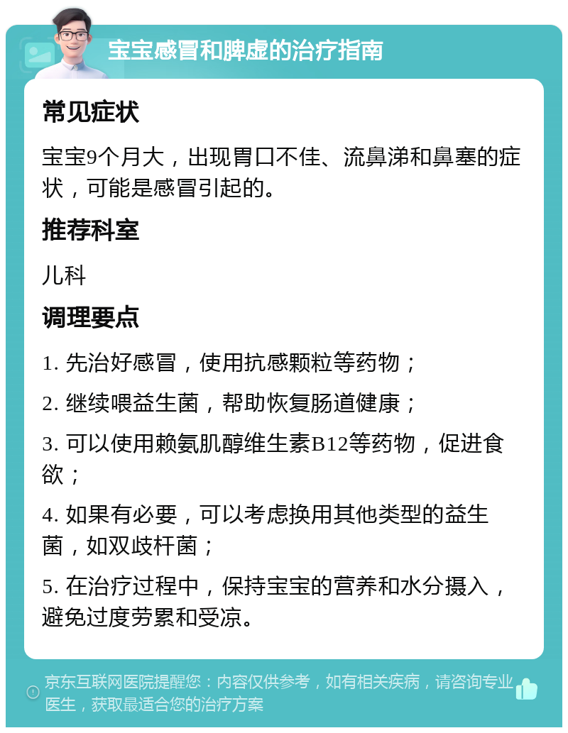 宝宝感冒和脾虚的治疗指南 常见症状 宝宝9个月大，出现胃口不佳、流鼻涕和鼻塞的症状，可能是感冒引起的。 推荐科室 儿科 调理要点 1. 先治好感冒，使用抗感颗粒等药物； 2. 继续喂益生菌，帮助恢复肠道健康； 3. 可以使用赖氨肌醇维生素B12等药物，促进食欲； 4. 如果有必要，可以考虑换用其他类型的益生菌，如双歧杆菌； 5. 在治疗过程中，保持宝宝的营养和水分摄入，避免过度劳累和受凉。