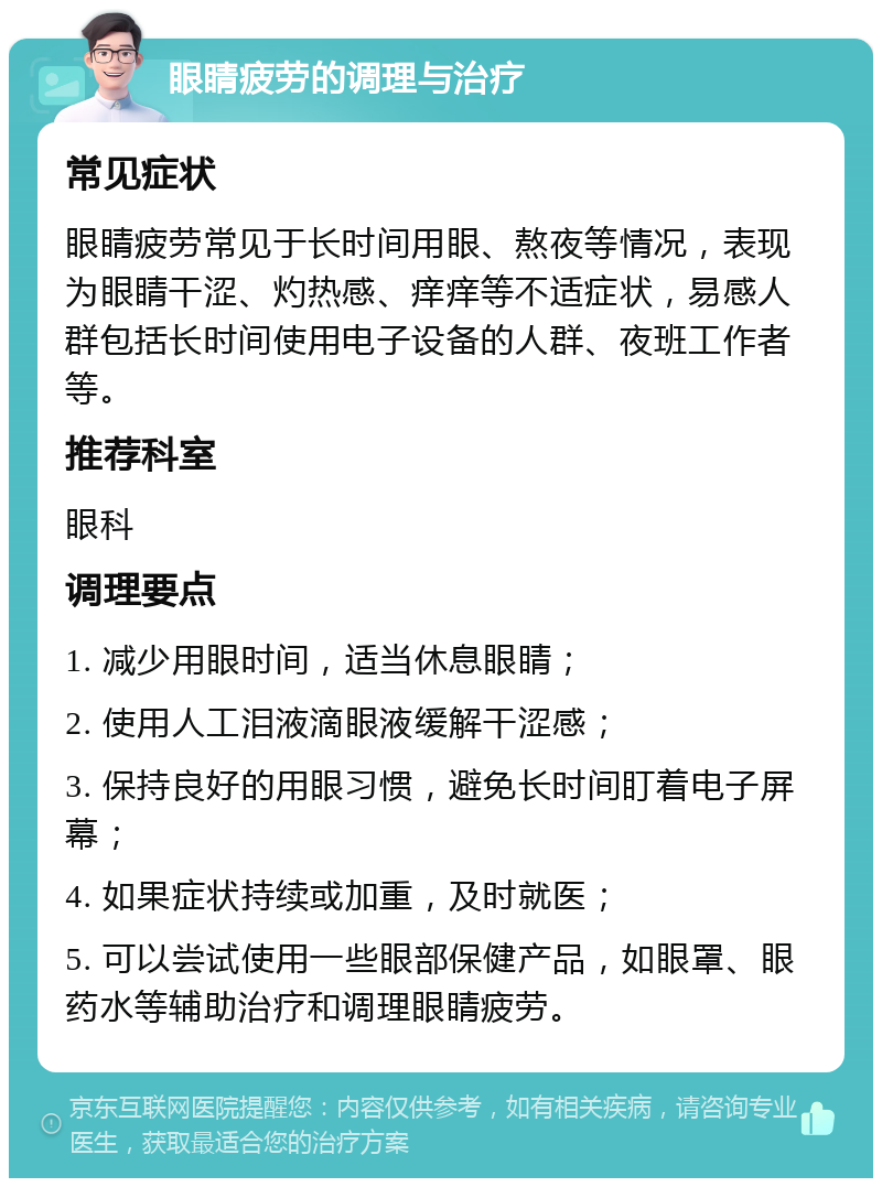 眼睛疲劳的调理与治疗 常见症状 眼睛疲劳常见于长时间用眼、熬夜等情况，表现为眼睛干涩、灼热感、痒痒等不适症状，易感人群包括长时间使用电子设备的人群、夜班工作者等。 推荐科室 眼科 调理要点 1. 减少用眼时间，适当休息眼睛； 2. 使用人工泪液滴眼液缓解干涩感； 3. 保持良好的用眼习惯，避免长时间盯着电子屏幕； 4. 如果症状持续或加重，及时就医； 5. 可以尝试使用一些眼部保健产品，如眼罩、眼药水等辅助治疗和调理眼睛疲劳。