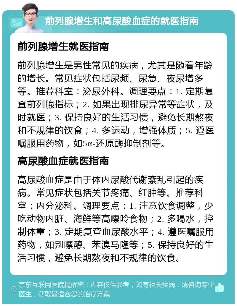 前列腺增生和高尿酸血症的就医指南 前列腺增生就医指南 前列腺增生是男性常见的疾病，尤其是随着年龄的增长。常见症状包括尿频、尿急、夜尿增多等。推荐科室：泌尿外科。调理要点：1. 定期复查前列腺指标；2. 如果出现排尿异常等症状，及时就医；3. 保持良好的生活习惯，避免长期熬夜和不规律的饮食；4. 多运动，增强体质；5. 遵医嘱服用药物，如5α-还原酶抑制剂等。 高尿酸血症就医指南 高尿酸血症是由于体内尿酸代谢紊乱引起的疾病。常见症状包括关节疼痛、红肿等。推荐科室：内分泌科。调理要点：1. 注意饮食调整，少吃动物内脏、海鲜等高嘌呤食物；2. 多喝水，控制体重；3. 定期复查血尿酸水平；4. 遵医嘱服用药物，如别嘌醇、苯溴马隆等；5. 保持良好的生活习惯，避免长期熬夜和不规律的饮食。