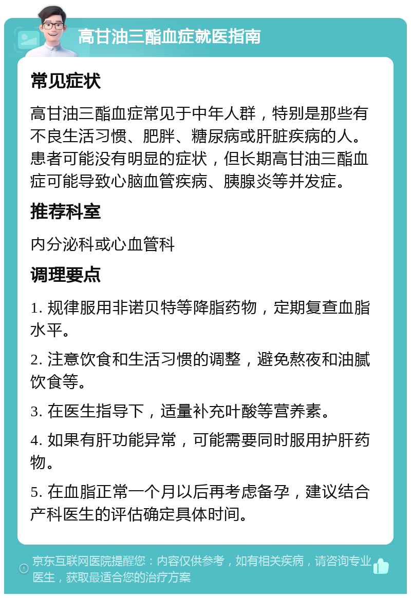 高甘油三酯血症就医指南 常见症状 高甘油三酯血症常见于中年人群，特别是那些有不良生活习惯、肥胖、糖尿病或肝脏疾病的人。患者可能没有明显的症状，但长期高甘油三酯血症可能导致心脑血管疾病、胰腺炎等并发症。 推荐科室 内分泌科或心血管科 调理要点 1. 规律服用非诺贝特等降脂药物，定期复查血脂水平。 2. 注意饮食和生活习惯的调整，避免熬夜和油腻饮食等。 3. 在医生指导下，适量补充叶酸等营养素。 4. 如果有肝功能异常，可能需要同时服用护肝药物。 5. 在血脂正常一个月以后再考虑备孕，建议结合产科医生的评估确定具体时间。