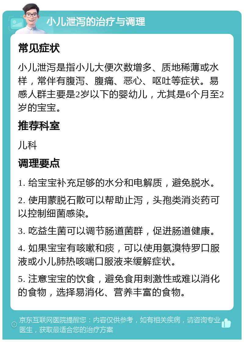 小儿泄泻的治疗与调理 常见症状 小儿泄泻是指小儿大便次数增多、质地稀薄或水样，常伴有腹泻、腹痛、恶心、呕吐等症状。易感人群主要是2岁以下的婴幼儿，尤其是6个月至2岁的宝宝。 推荐科室 儿科 调理要点 1. 给宝宝补充足够的水分和电解质，避免脱水。 2. 使用蒙脱石散可以帮助止泻，头孢类消炎药可以控制细菌感染。 3. 吃益生菌可以调节肠道菌群，促进肠道健康。 4. 如果宝宝有咳嗽和痰，可以使用氨溴特罗口服液或小儿肺热咳喘口服液来缓解症状。 5. 注意宝宝的饮食，避免食用刺激性或难以消化的食物，选择易消化、营养丰富的食物。