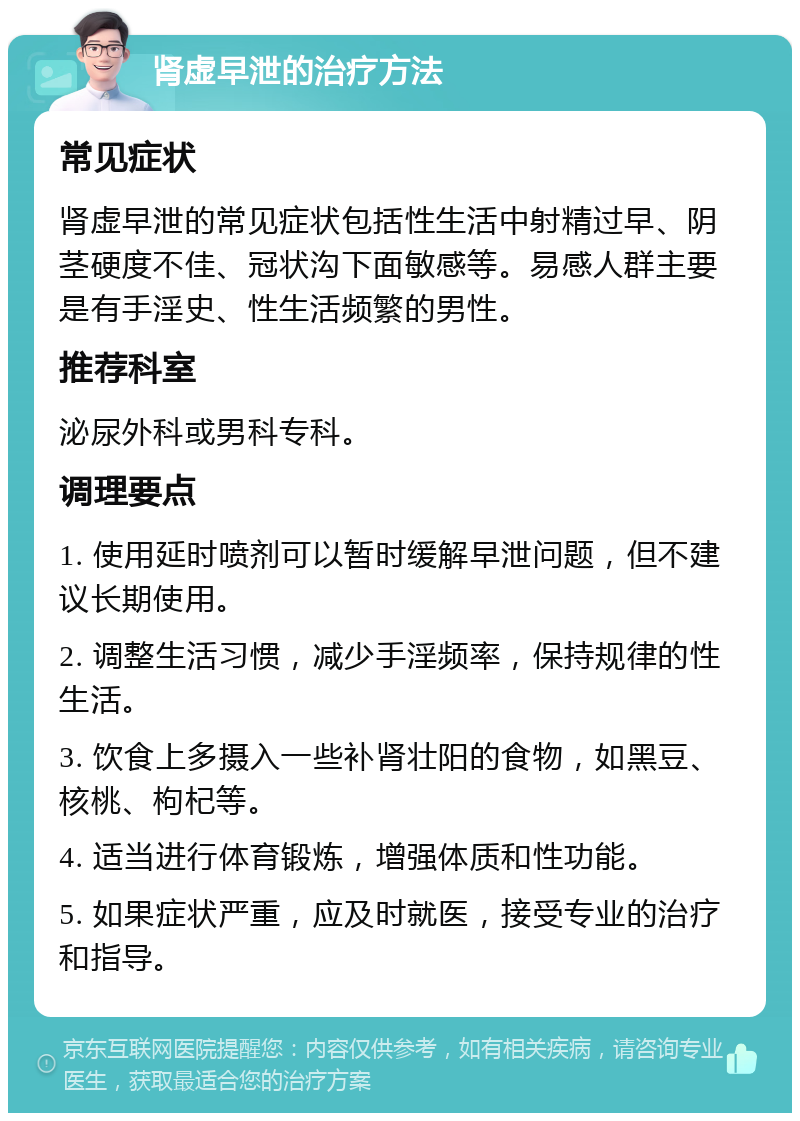 肾虚早泄的治疗方法 常见症状 肾虚早泄的常见症状包括性生活中射精过早、阴茎硬度不佳、冠状沟下面敏感等。易感人群主要是有手淫史、性生活频繁的男性。 推荐科室 泌尿外科或男科专科。 调理要点 1. 使用延时喷剂可以暂时缓解早泄问题，但不建议长期使用。 2. 调整生活习惯，减少手淫频率，保持规律的性生活。 3. 饮食上多摄入一些补肾壮阳的食物，如黑豆、核桃、枸杞等。 4. 适当进行体育锻炼，增强体质和性功能。 5. 如果症状严重，应及时就医，接受专业的治疗和指导。