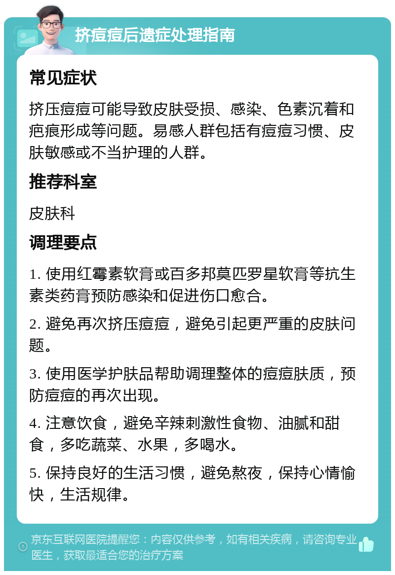 挤痘痘后遗症处理指南 常见症状 挤压痘痘可能导致皮肤受损、感染、色素沉着和疤痕形成等问题。易感人群包括有痘痘习惯、皮肤敏感或不当护理的人群。 推荐科室 皮肤科 调理要点 1. 使用红霉素软膏或百多邦莫匹罗星软膏等抗生素类药膏预防感染和促进伤口愈合。 2. 避免再次挤压痘痘，避免引起更严重的皮肤问题。 3. 使用医学护肤品帮助调理整体的痘痘肤质，预防痘痘的再次出现。 4. 注意饮食，避免辛辣刺激性食物、油腻和甜食，多吃蔬菜、水果，多喝水。 5. 保持良好的生活习惯，避免熬夜，保持心情愉快，生活规律。