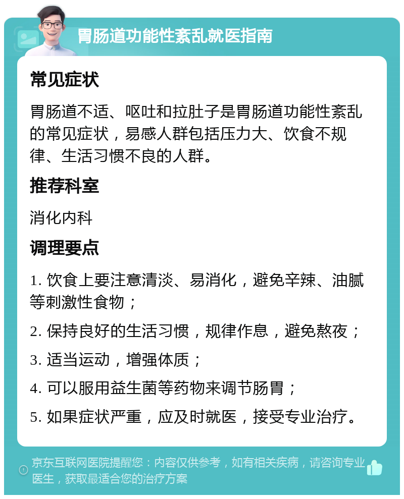 胃肠道功能性紊乱就医指南 常见症状 胃肠道不适、呕吐和拉肚子是胃肠道功能性紊乱的常见症状，易感人群包括压力大、饮食不规律、生活习惯不良的人群。 推荐科室 消化内科 调理要点 1. 饮食上要注意清淡、易消化，避免辛辣、油腻等刺激性食物； 2. 保持良好的生活习惯，规律作息，避免熬夜； 3. 适当运动，增强体质； 4. 可以服用益生菌等药物来调节肠胃； 5. 如果症状严重，应及时就医，接受专业治疗。