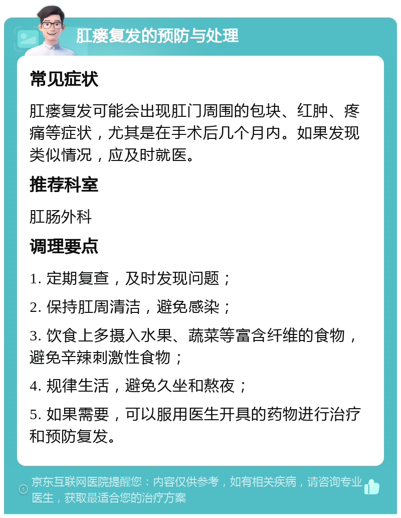 肛瘘复发的预防与处理 常见症状 肛瘘复发可能会出现肛门周围的包块、红肿、疼痛等症状，尤其是在手术后几个月内。如果发现类似情况，应及时就医。 推荐科室 肛肠外科 调理要点 1. 定期复查，及时发现问题； 2. 保持肛周清洁，避免感染； 3. 饮食上多摄入水果、蔬菜等富含纤维的食物，避免辛辣刺激性食物； 4. 规律生活，避免久坐和熬夜； 5. 如果需要，可以服用医生开具的药物进行治疗和预防复发。