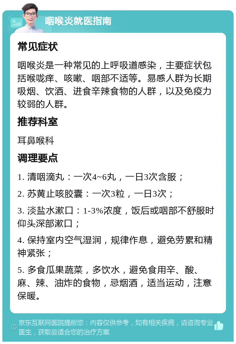 咽喉炎就医指南 常见症状 咽喉炎是一种常见的上呼吸道感染，主要症状包括喉咙痒、咳嗽、咽部不适等。易感人群为长期吸烟、饮酒、进食辛辣食物的人群，以及免疫力较弱的人群。 推荐科室 耳鼻喉科 调理要点 1. 清咽滴丸：一次4~6丸，一日3次含服； 2. 苏黄止咳胶囊：一次3粒，一日3次； 3. 淡盐水漱口：1-3%浓度，饭后或咽部不舒服时仰头深部漱口； 4. 保持室内空气湿润，规律作息，避免劳累和精神紧张； 5. 多食瓜果蔬菜，多饮水，避免食用辛、酸、麻、辣、油炸的食物，忌烟酒，适当运动，注意保暖。