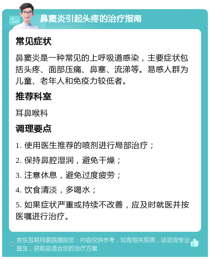 鼻窦炎引起头疼的治疗指南 常见症状 鼻窦炎是一种常见的上呼吸道感染，主要症状包括头疼、面部压痛、鼻塞、流涕等。易感人群为儿童、老年人和免疫力较低者。 推荐科室 耳鼻喉科 调理要点 1. 使用医生推荐的喷剂进行局部治疗； 2. 保持鼻腔湿润，避免干燥； 3. 注意休息，避免过度疲劳； 4. 饮食清淡，多喝水； 5. 如果症状严重或持续不改善，应及时就医并按医嘱进行治疗。