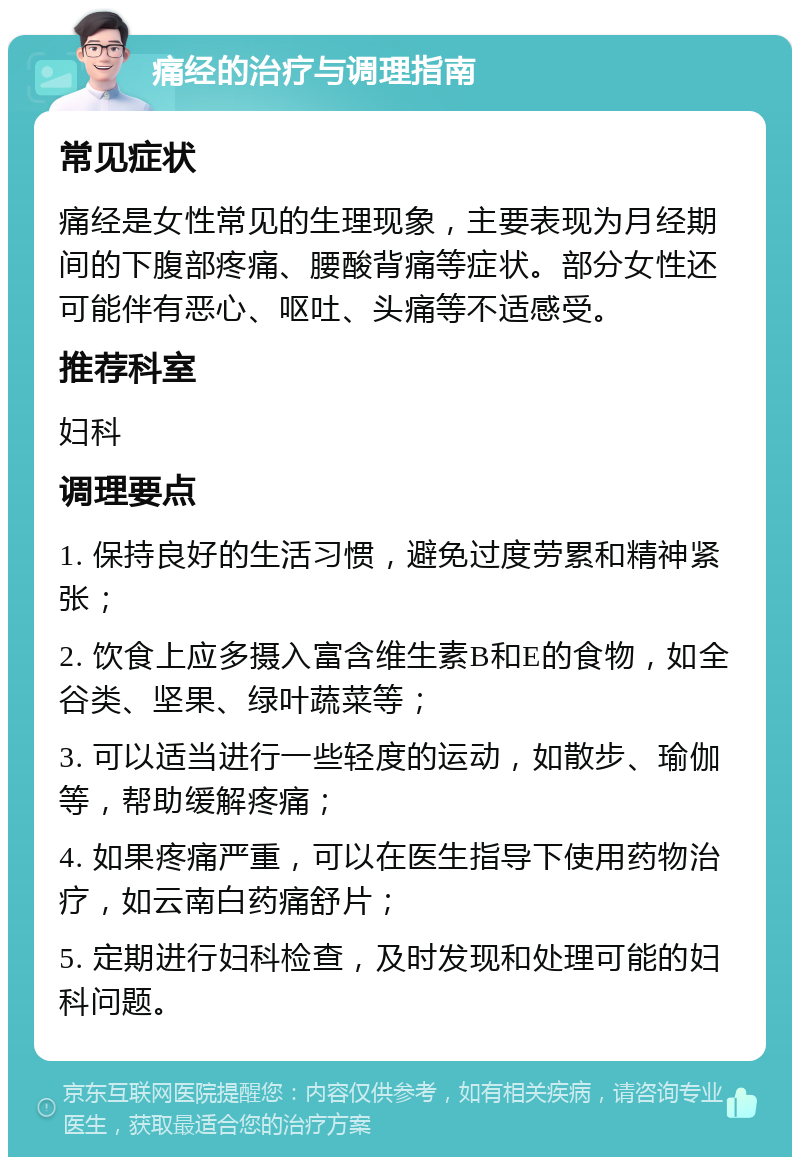 痛经的治疗与调理指南 常见症状 痛经是女性常见的生理现象，主要表现为月经期间的下腹部疼痛、腰酸背痛等症状。部分女性还可能伴有恶心、呕吐、头痛等不适感受。 推荐科室 妇科 调理要点 1. 保持良好的生活习惯，避免过度劳累和精神紧张； 2. 饮食上应多摄入富含维生素B和E的食物，如全谷类、坚果、绿叶蔬菜等； 3. 可以适当进行一些轻度的运动，如散步、瑜伽等，帮助缓解疼痛； 4. 如果疼痛严重，可以在医生指导下使用药物治疗，如云南白药痛舒片； 5. 定期进行妇科检查，及时发现和处理可能的妇科问题。